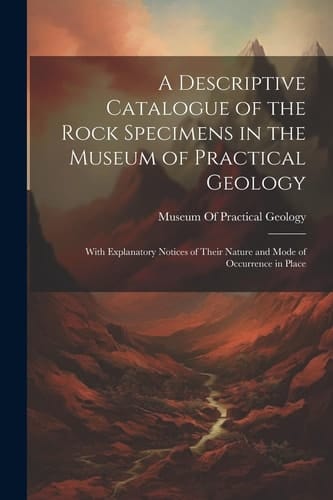 A Descriptive Catalogue of the Rock Specimens in the Museum of Practical Geology With Explanatory Notices of Their Nature and Mode of Occurrence in Place