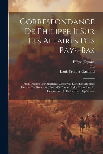 Correspondance De Philippe Ii Sur Les Affaires Des Pays-bas Publ. D'après Les Originaux Conservés Dans Les Archives Royales De Simancas: Précedée D'une Notice Historique Et Descriptive De Ce Célèbre Dép"ot ......
