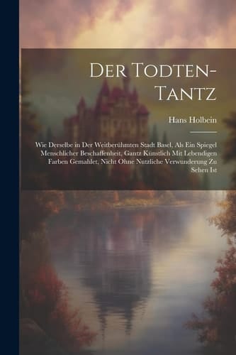 Der Todten-Tantz Wie derselbe in der weitberühmten Stadt Basel, als ein Spiegel Menschlicher Beschaffenheit, gantz künstlich mit lebendigen Farben gemahlet, nicht ohne nutzliche Verwunderung zu sehen ist