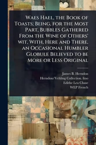 Waes Hael, the Book of Toasts; Being, for the Most Part, Bubbles Gathered From the Wine of Others' Wit, With, Here and There, an Occasional Humbler Globule Believed to be More Or Less Original