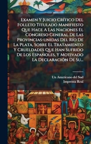Examen Y Juicio CrÃ-tico Del Folleto Titulado Manifiesto Que Hace A Las Naciones El Congreso General De Las Provincias-unidas Del RÃ-o De La Plata, Sobre El Tratamiento Y Crueldades Que Han Sufrido De Los Españoles, Y Motivado La DeclaraciÃ3n De Su...