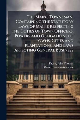 The Maine Townsman, Containing the Statutory Laws of Maine Respecting the Duties of Town Officers, Powers and Obligations of Towns, Cities and Plantations, and Laws Affecting General Business