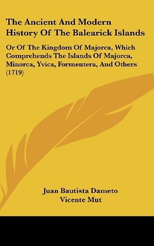 The Ancient And Modern History Of The Balearick Islands Or Of The Kingdom Of Majorca, Which Comprehends The Islands Of Majorca, Minorca, Yvica, Formentera, And Others (1719)
