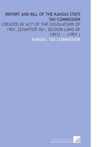 Report and Bill of the Kansas State Tax Commission: Created by Act of the Legislature of 1901, [Chapter 361, Session Laws of 1901] ... (1901 )