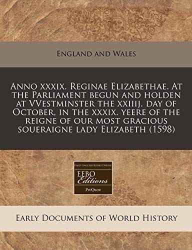 Anno xxxix. Reginae Elizabethae. At the Parliament begun and holden at VVestminster the xxiiij. day of October, in the xxxix. yeere of the reigne of our most gracious soueraigne lady Elizabeth (1598)