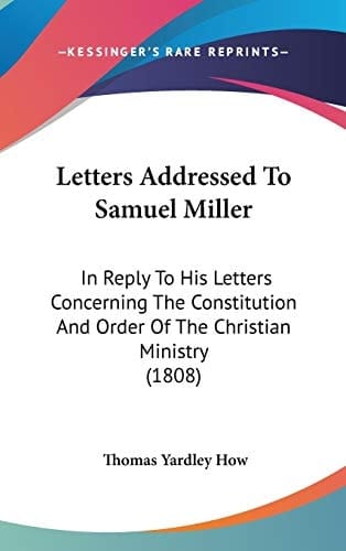 Letters Addressed To Samuel Miller: In Reply To His Letters Concerning The Constitution And Order Of The Christian Ministry (1808)