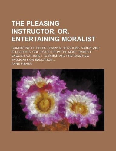 The Pleasing Instructor, Or, Entertaining Moralist; Consisting of Select Essays, Relations, Vision, and Allegories, Collected from the Most Eminent En