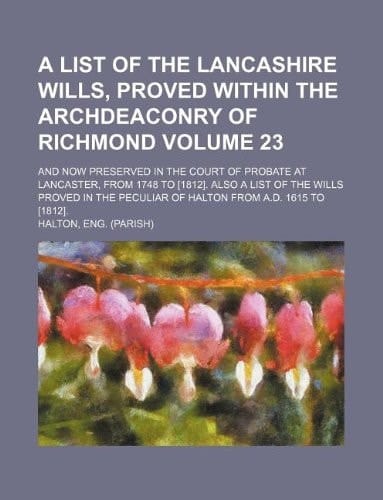A list of the Lancashire wills, proved within the archdeaconry of Richmond Volume 23; and now preserved in the Court of Probate at Lancaster, from ... peculiar of Halton from A.D. 1615 to [1812].