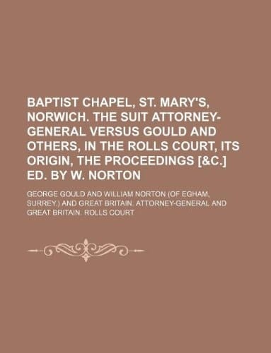 Baptist chapel, St. Mary's, Norwich. The suit Attorney-general versus Gould and others, in the Rolls court, its origin, the proceedings [&c.] ed. by W. Norton