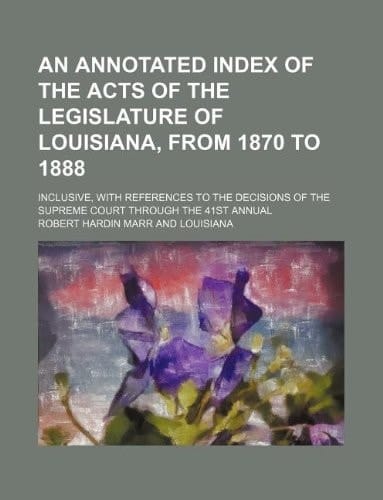 An annotated index of the acts of the Legislature of Louisiana, from 1870 to 1888; inclusive, with references to the decisions of the Supreme Court through the 41st annual