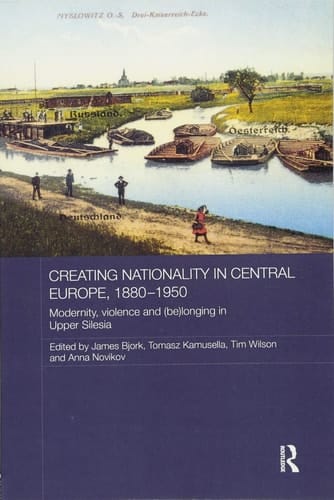 Creating Nationality in Central Europe, 1880-1950 Modernity, Violence and (Be) Longing in Upper Silesia