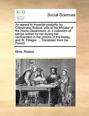 An appeal to impartial posterity, by Citizenness Roland, wife of the Minister of the Home Department: or, a collection of pieces written by her during ... St. Pélagie: ... Translated from the French.
