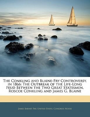 The Conkling and Blaine-Fry Controversy, in 1866: The Outbreak of the Life-Long Feud Between the Two Great Statesmen, Roscoe Conkling and James G. Blaine