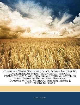 Christiani Weisii Doctrina Logica: Duabus Partibus Sic Comprehensa,ut Prior Terminorum Simplicium, Propositionum & Syllogismorum Notitiam : Posterior ... & Disputatione Necessar (Latin Edition)