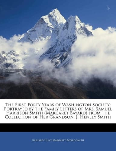 The First Forty Years of Washington Society: Portrayed by the Family Letters of Mrs. Samuel Harrison Smith (Margaret Bayard) from the Collection of Her Grandson, J. Henley Smith