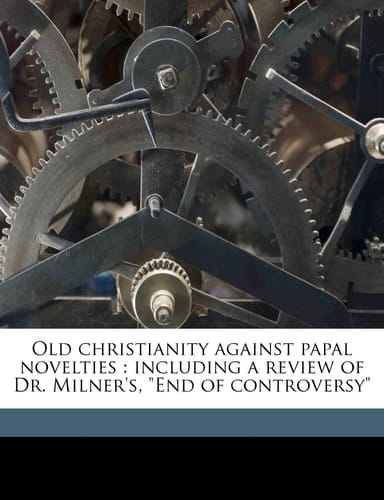 Old christianity against papal novelties: including a review of Dr. Milner's, "End of controversy"