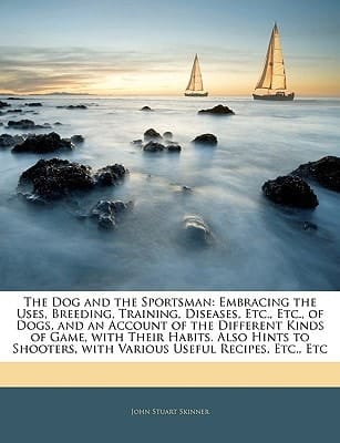 The Dog and the Sportsman: Embracing the Uses, Breeding, Training, Diseases, Etc., Etc., of Dogs, and an Account of the Different Kinds of Game, with ... with Various Useful Recipes, Etc., Etc