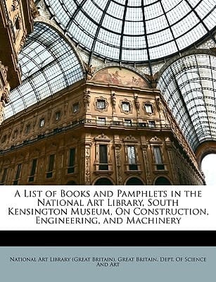 A List of Books and Pamphlets in the National Art Library, South Kensington Museum, On Construction, Engineering, and Machinery