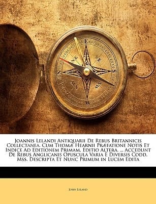 Joannis Lelandi Antiquarii De Rebus Britannicis Collectanea. Cum Thomæ Hearnii Præfatione Notis Et Indice Ad Editionem Primam. Editio Altera. ... ... Et Nunc Primum in Lucem Edita (Latin Edition)