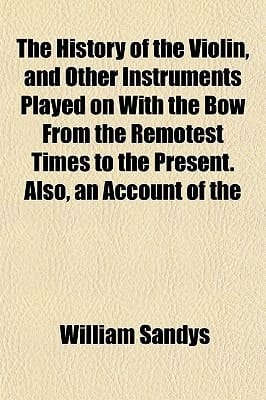 History of the Violin, and Other Instruments Played on with the Bow from the Remotest Times to the Present Also, an Account Of