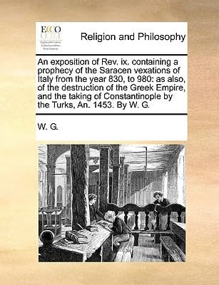 An exposition of Rev. ix. containing a prophecy of the Saracen vexations of Italy from the year 830, to 980: as also, of the destruction of the Greek ... by the Turks, An. 1453. By W. G.