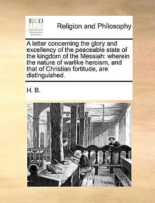 A letter concerning the glory and excellency of the peaceable state of the kingdom of the Messiah: wherein the nature of warlike heroism, and that of Christian fortitude, are distinguished.