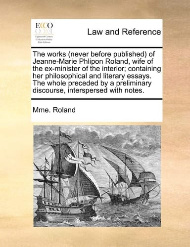 The works (never before published) of Jeanne-Marie Phlipon Roland, wife of the ex-minister of the interior; containing her philosophical and literary ... discourse, interspersed with notes.