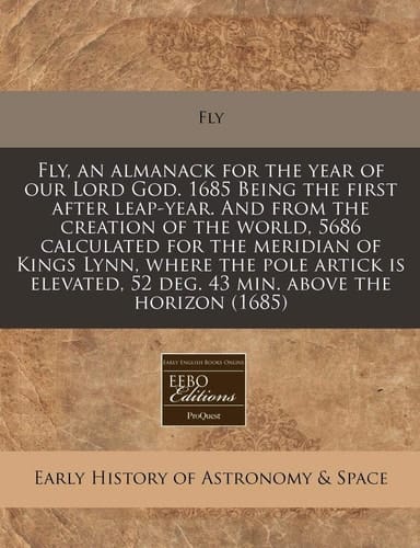 Fly, an almanack for the year of our Lord God. 1685 Being the first after leap-year. And from the creation of the world, 5686 calculated for the ... 52 deg. 43 min. above the horizon (1685)