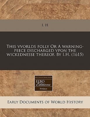 This vvorlds folly Or A warning-peece discharged vpon the wickednesse thereof. By I.H. (1615)