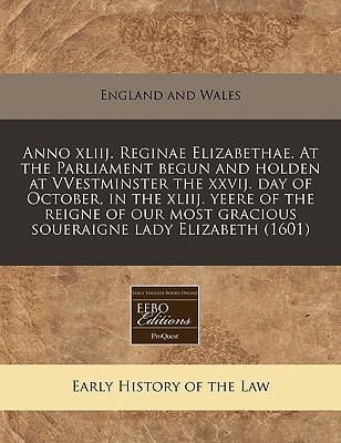 Anno xliij. Reginae Elizabethae. At the Parliament begun and holden at VVestminster the xxvij. day of October, in the xliij. yeere of the reigne of our most gracious soueraigne lady Elizabeth (1601)