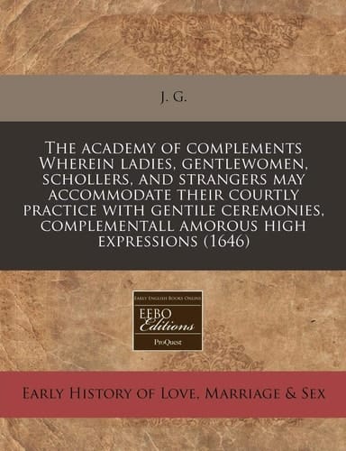 The academy of complements Wherein ladies, gentlewomen, schollers, and strangers may accommodate their courtly practice with gentile ceremonies, complementall amorous high expressions (1646)