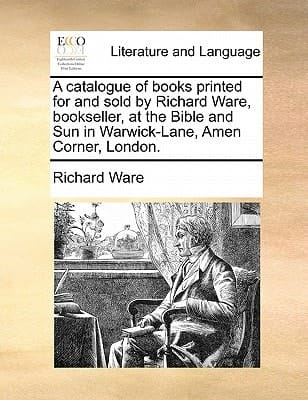 A catalogue of books printed for and sold by Richard Ware, bookseller, at the Bible and Sun in Warwick-Lane, Amen Corner, London.