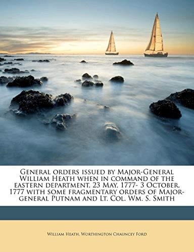 General orders issued by Major-General William Heath when in command of the eastern department, 23 May, 1777- 3 October, 1777 with some fragmentary ... Putnam and Lt. Col. Wm. S. Smith