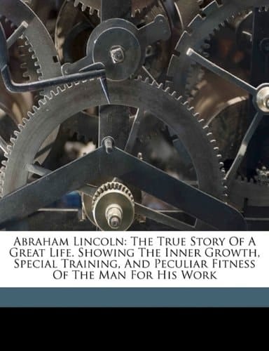 Abraham Lincoln: the true story of a great life. Showing the inner growth, special training, and peculiar fitness of the man for his work