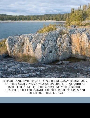 Report and evidence upon the recommendations of Her Majesty's Commissioners for Inquiring into the State of the University of Oxford, presented to the ... of Heads of Houses and Proctors Dec. 1, 1853