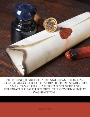 Picturesque sketches of American progress. Comprising official descriptions of nearly 100 American cities ... American scenery and celebrated health resorts: the government at Washington ..
