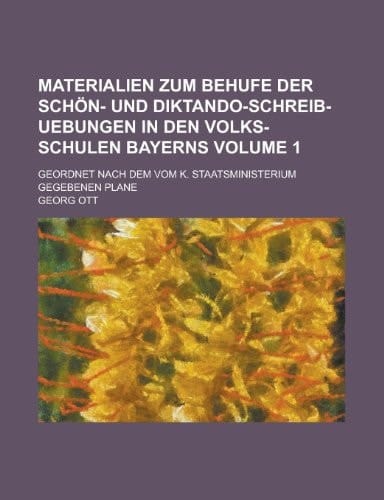 Materialien Zum Behufe Der Schön- und Diktando-Schreib-Uebungen in Den Volks-Schulen Bayerns; Geordnet Nach Dem Vom K. Staatsministerium Gegebenen Pla