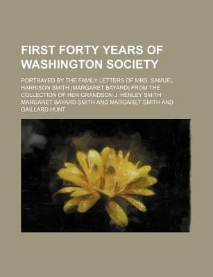 First Forty Years of Washington Society; Portrayed by the Family Letters of Mrs. Samuel Harrison Smith (Margaret Bayard) from the Collection of Her Gr
