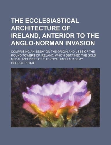 The ecclesiastical architecture of Ireland, anterior to the Anglo-Norman invasion; comprising an essay on the origin and uses of the round towers of ... medal and prize of the Royal Irish Academy