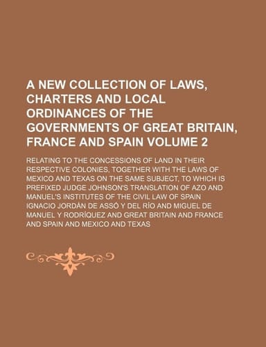 A new collection of laws, charters and local ordinances of the governments of Great Britain, France and Spain Volume 2 ; relating to the concessions ... of Mexico and Texas on the same subject, to w