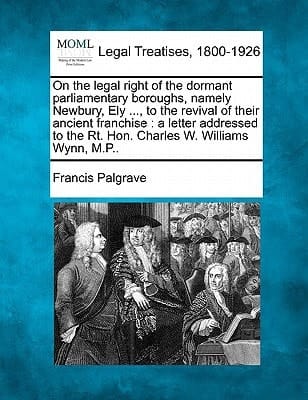On the legal right of the dormant parliamentary boroughs, namely Newbury, Ely ..., to the revival of their ancient franchise: a letter addressed to the Rt. Hon. Charles W. Williams Wynn, M.P..