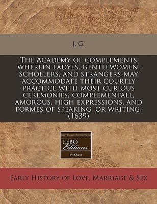 The Academy of complements wherein ladyes, gentlewomen, schollers, and strangers may accommodate their courtly practice with most curious ceremonies, ... and formes of speaking, or writing. (1639)
