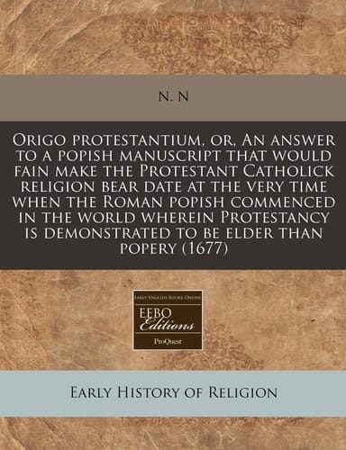 Origo protestantium, or, An answer to a popish manuscript that would fain make the Protestant Catholick religion bear date at the very time when the ... demonstrated to be elder than popery (1677)