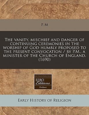 The vanity, mischief and danger of continuing ceremonies in the worship of God humbly proposed to the present convocation / by P.M., a minister of the Church of England. (1690)