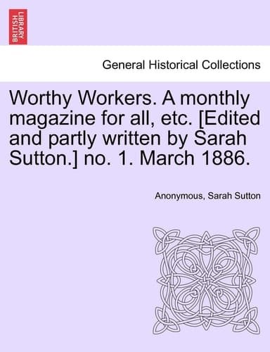 Worthy Workers. A monthly magazine for all, etc. [Edited and partly written by Sarah Sutton.] no. 1. March 1886.