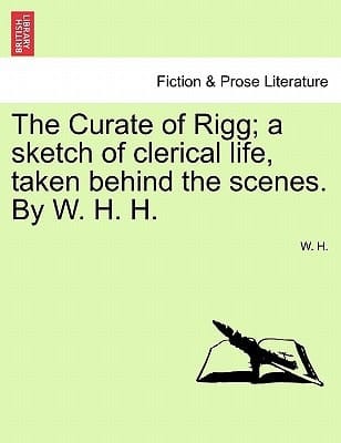The Curate of Rigg; a sketch of clerical life, taken behind the scenes. By W. H. H.