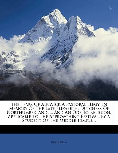 The Tears Of Alnwick A Pastoral Elegy: In Memory Of The Late Elizabeth, Dutchess Of Northumberland. ... And An Ode To Religion, Applicable To The ... By A Student Of The Middle Temple...