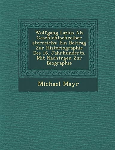 Wolfgang Lazius Als Geschichtschreiber sterreichs: Ein Beitrag Zur Historiographie Des 16. Jahrhunderts. Mit Nachtrgen Zur Biographie