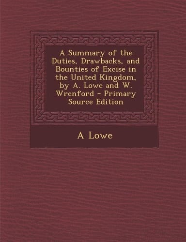 Summary of the Duties, Drawbacks, and Bounties of Excise in the United Kingdom, by A. Lowe and W. Wrenford