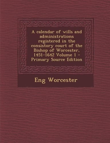 Calendar of Wills and Administrations Registered in the Consistory Court of the Bishop of Worcester, 1451-1642 Volume 1